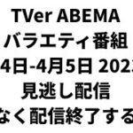 TVer ABEMA  バラエティ番組 4月4日-4月5日 2023年 見逃し配信 まもなく配信終了する番組