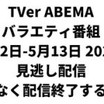 TVer ABEMA  バラエティ番組 5月12日-5月13日 2023年 見逃し配信 まもなく配信終了する番組