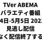 TVer ABEMA  バラエティ番組 5月4日-5月5日 2023年 見逃し配信 まもなく配信終了する番組